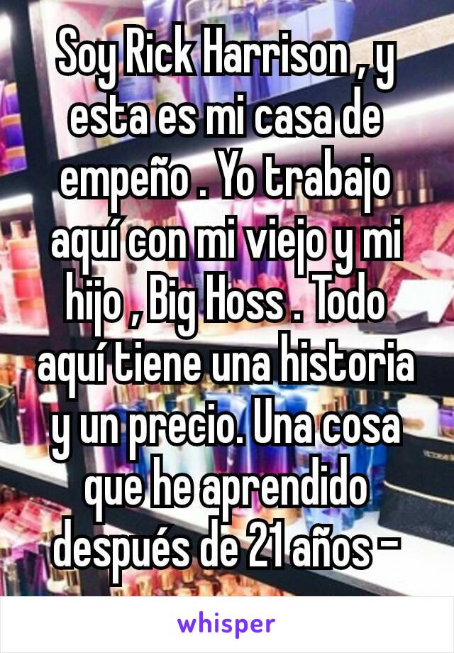 Soy Rick Harrison , y esta es mi casa de empeño . Yo trabajo aquí con mi viejo y mi hijo , Big Hoss . Todo aquí tiene una historia y un precio. Una cosa que he aprendido después de 21 años - nunca se 