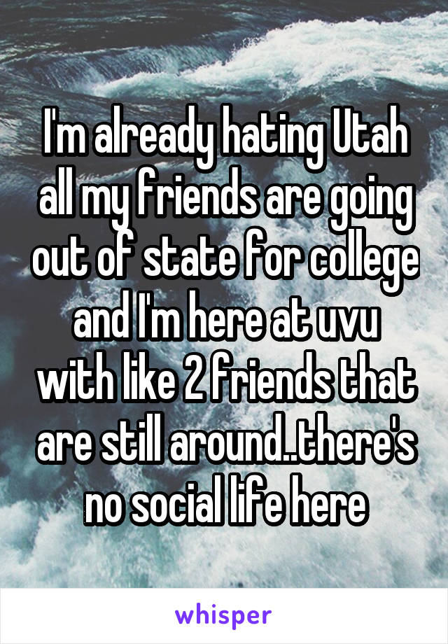 I'm already hating Utah all my friends are going out of state for college and I'm here at uvu with like 2 friends that are still around..there's no social life here