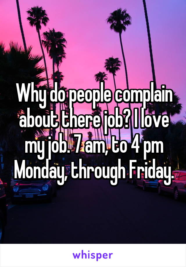 Why do people complain about there job? I love my job. 7 am, to 4 pm Monday, through Friday.