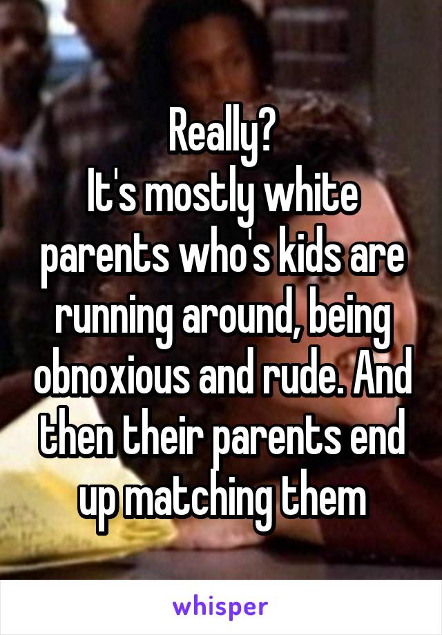 Really?
It's mostly white parents who's kids are running around, being obnoxious and rude. And then their parents end up matching them