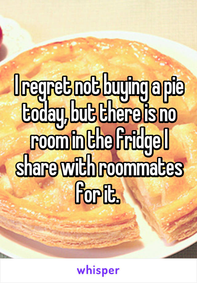 I regret not buying a pie today, but there is no room in the fridge I share with roommates for it. 