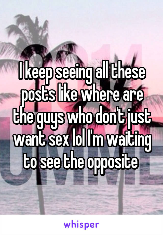 I keep seeing all these posts like where are the guys who don't just want sex lol I'm waiting to see the opposite 