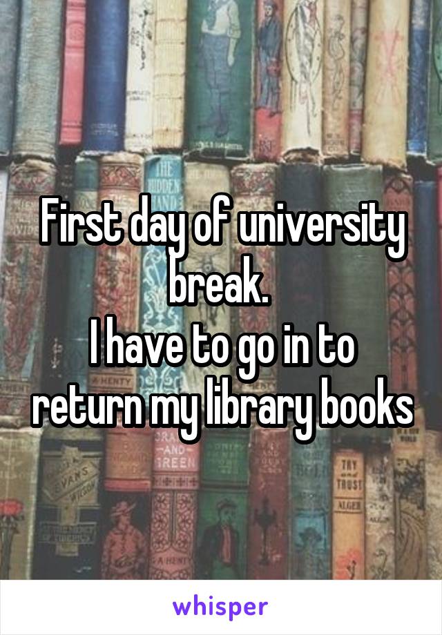 First day of university break. 
I have to go in to return my library books