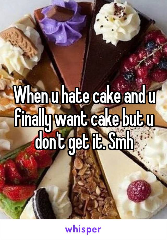 When u hate cake and u finally want cake but u don't get it. Smh