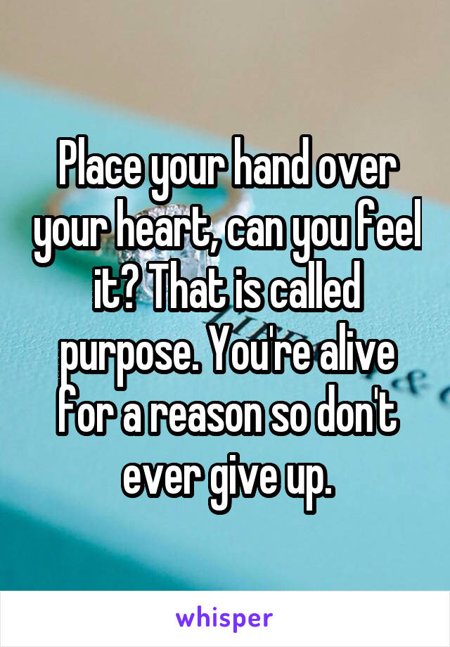 Place your hand over your heart, can you feel it? That is called purpose. You're alive for a reason so don't ever give up.