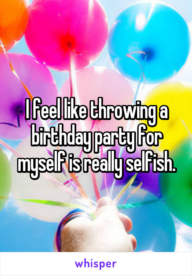 I feel like throwing a birthday party for myself is really selfish.