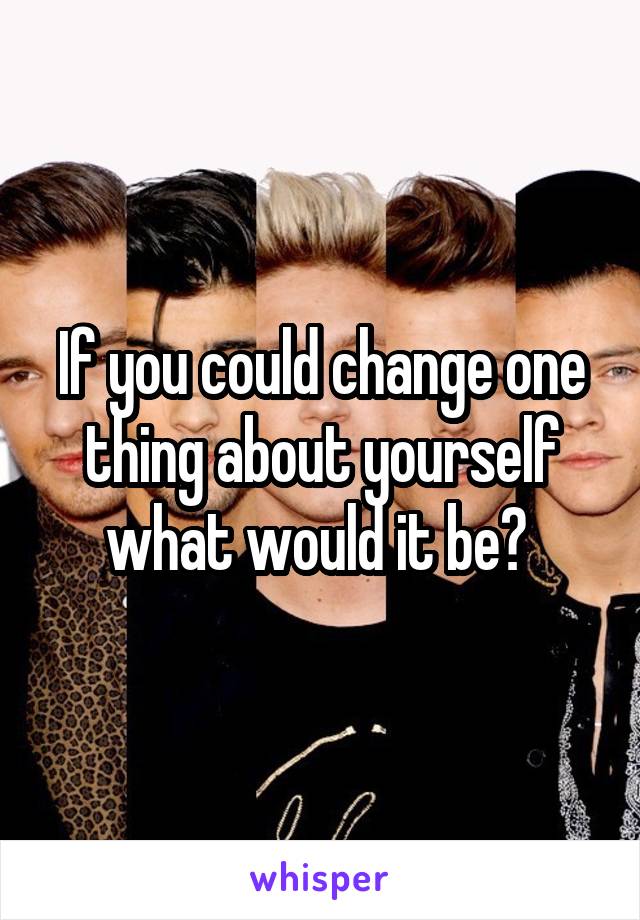 If you could change one thing about yourself what would it be? 