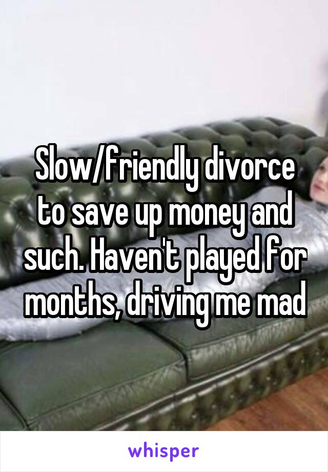 Slow/friendly divorce to save up money and such. Haven't played for months, driving me mad