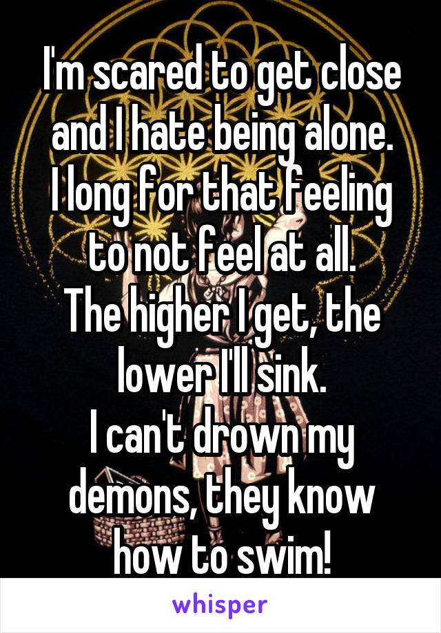 I'm scared to get close and I hate being alone.
I long for that feeling to not feel at all.
The higher I get, the lower I'll sink.
I can't drown my demons, they know how to swim!