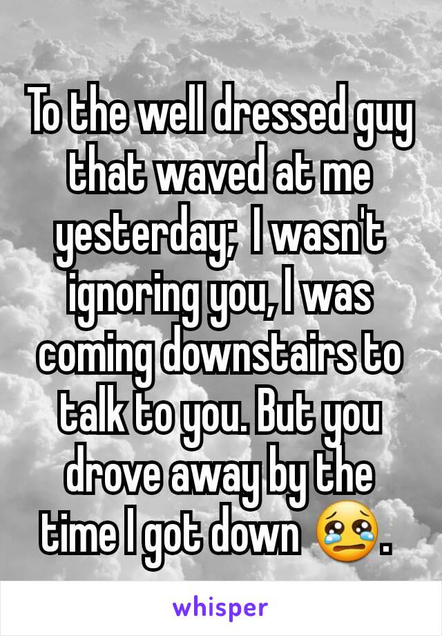 To the well dressed guy that waved at me yesterday;  I wasn't ignoring you, I was coming downstairs to talk to you. But you drove away by the time I got down 😢. 