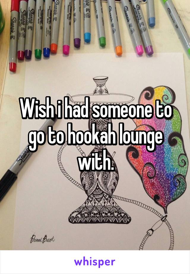 Wish i had someone to go to hookah lounge with.