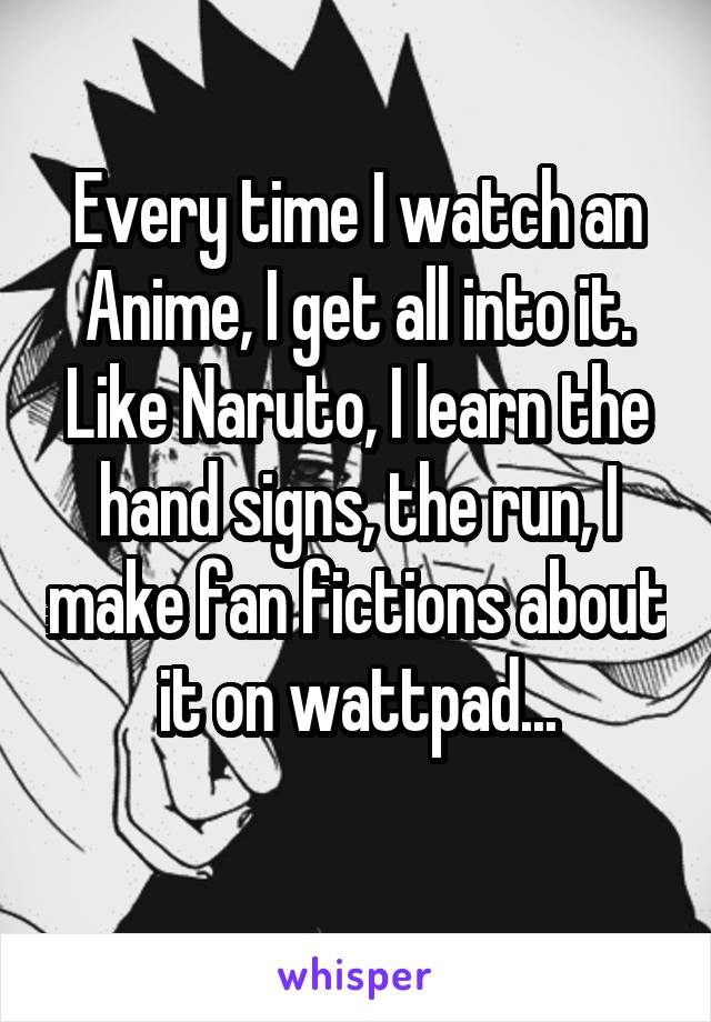 Every time I watch an Anime, I get all into it. Like Naruto, I learn the hand signs, the run, I make fan fictions about it on wattpad...
