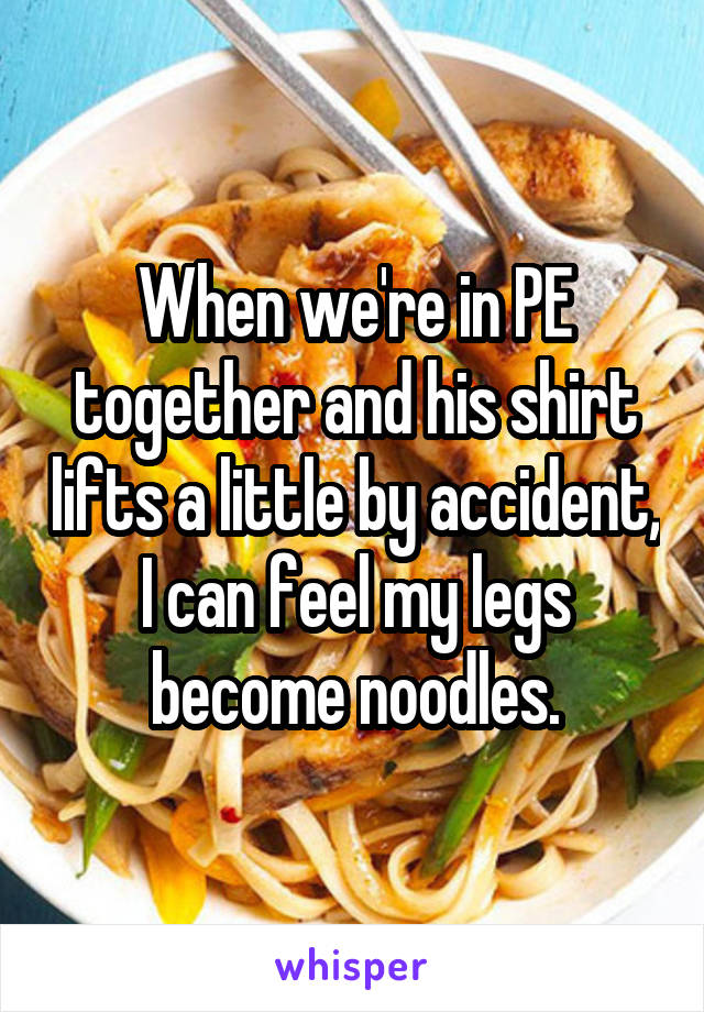 When we're in PE together and his shirt lifts a little by accident, I can feel my legs become noodles.