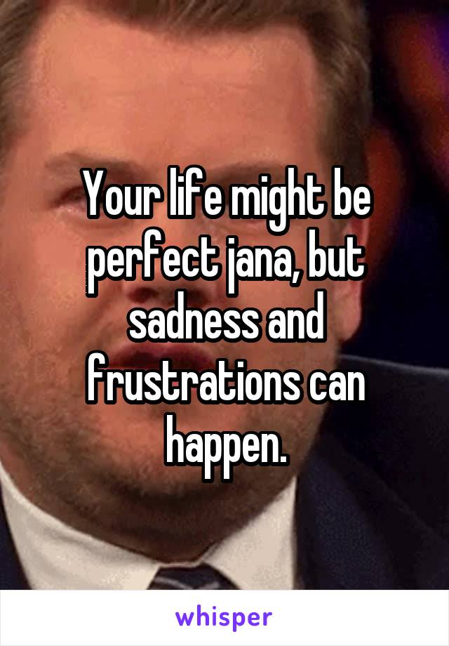 Your life might be perfect jana, but sadness and frustrations can happen.