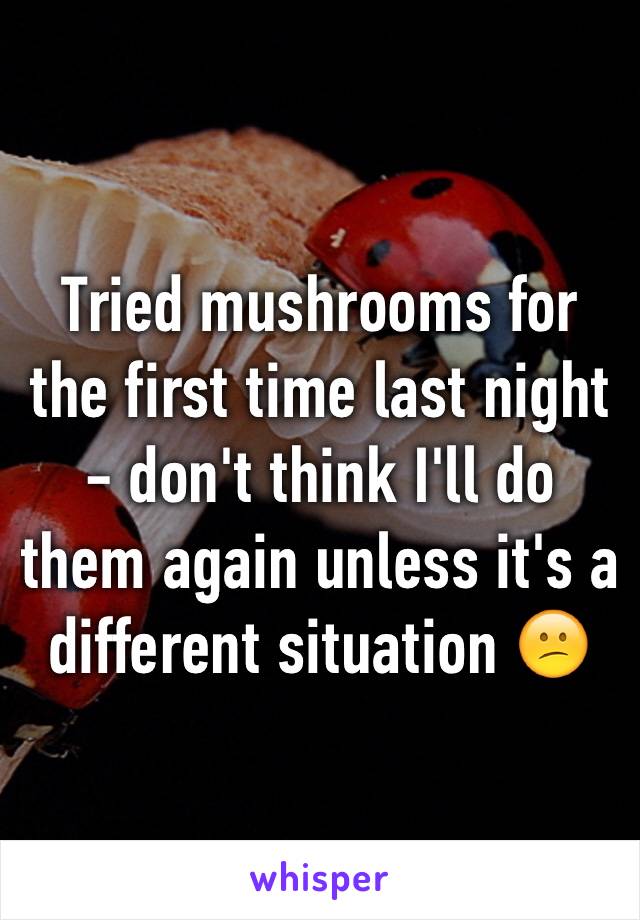 Tried mushrooms for the first time last night - don't think I'll do them again unless it's a different situation 😕