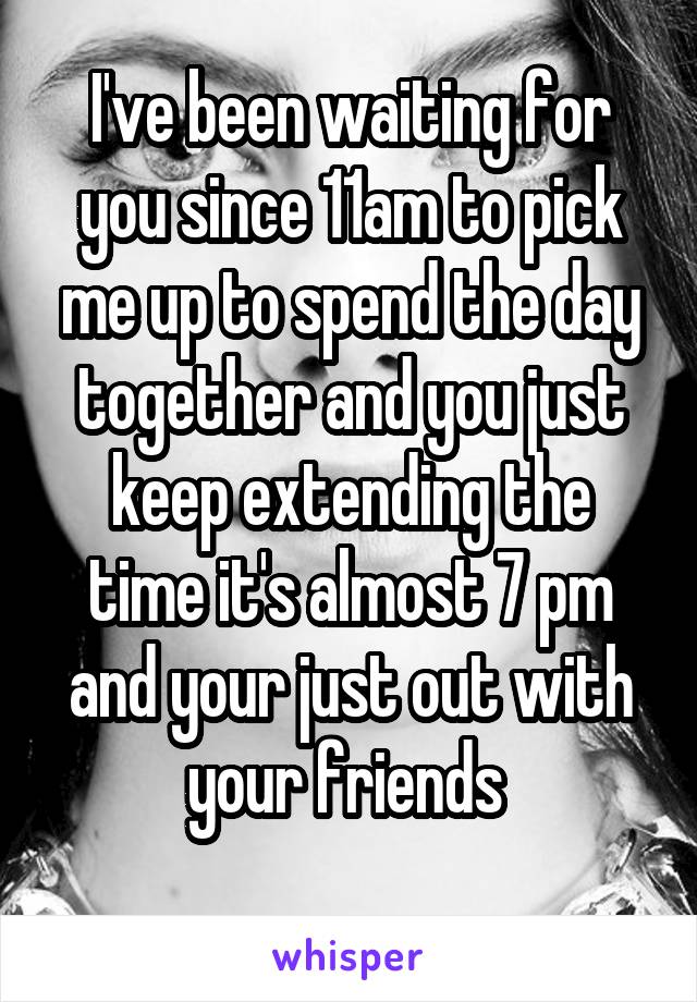 I've been waiting for you since 11am to pick me up to spend the day together and you just keep extending the time it's almost 7 pm and your just out with your friends 
