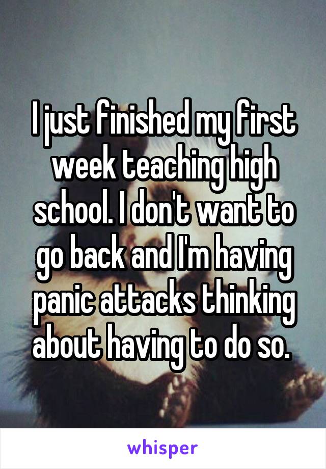 I just finished my first week teaching high school. I don't want to go back and I'm having panic attacks thinking about having to do so. 