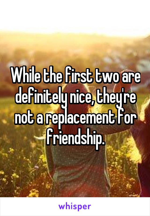 While the first two are definitely nice, they're not a replacement for friendship.