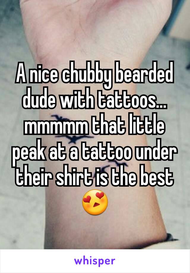 A nice chubby bearded dude with tattoos... mmmmm that little peak at a tattoo under their shirt is the best 😍