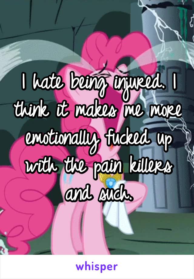 I hate being injured. I think it makes me more emotionally fucked up with the pain killers and such.