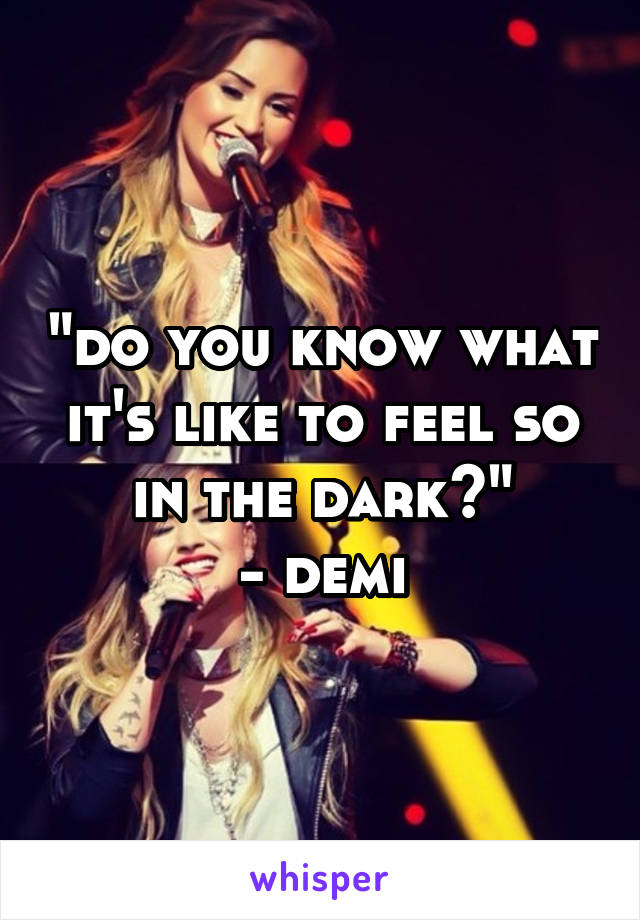 "do you know what it's like to feel so in the dark?"
- demi