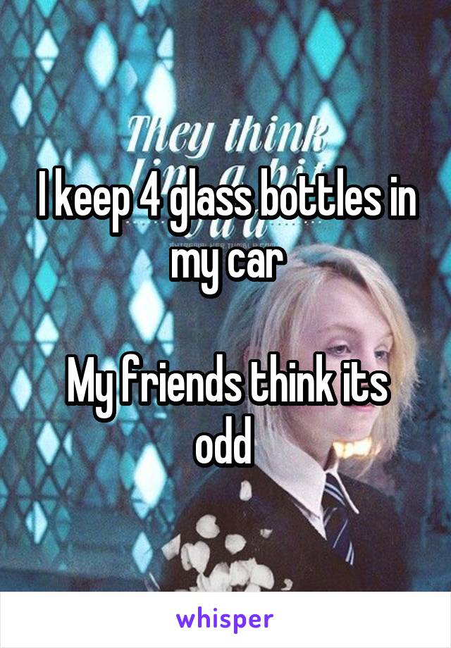 I keep 4 glass bottles in my car

My friends think its odd 
