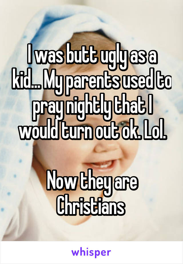 I was butt ugly as a kid... My parents used to pray nightly that I would turn out ok. Lol.

Now they are Christians 