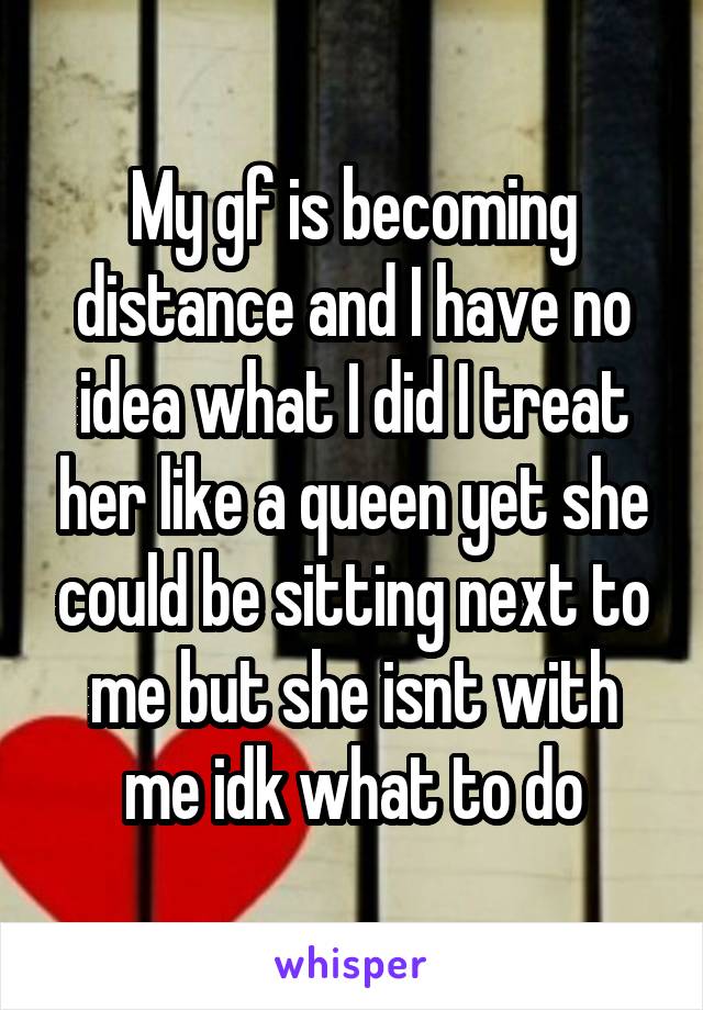 My gf is becoming distance and I have no idea what I did I treat her like a queen yet she could be sitting next to me but she isnt with me idk what to do