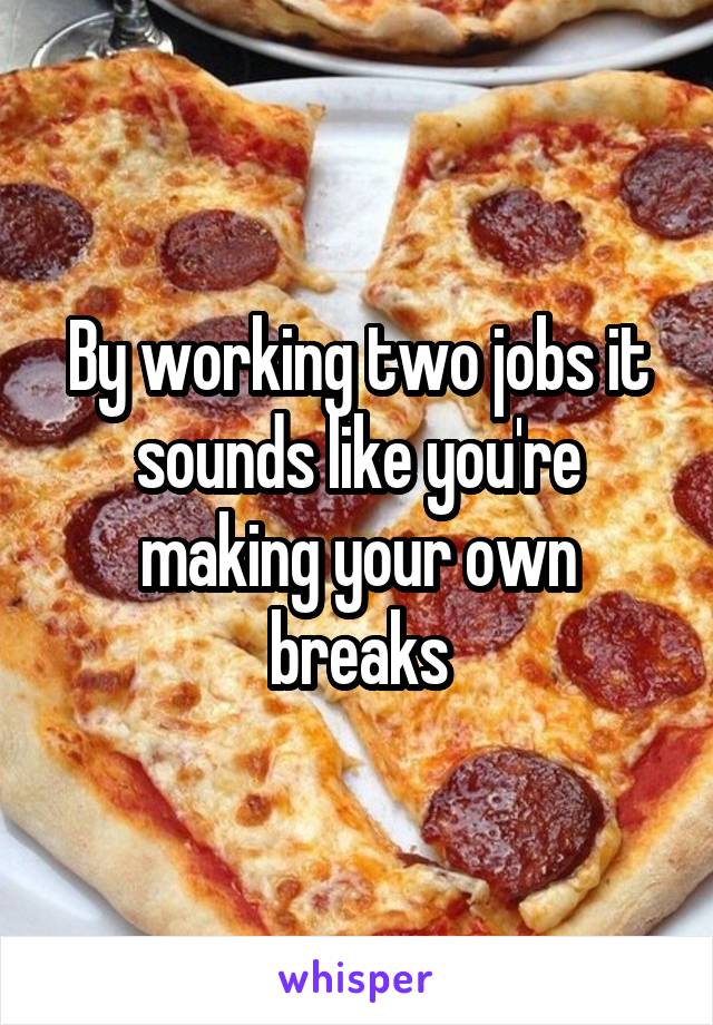 By working two jobs it sounds like you're making your own breaks