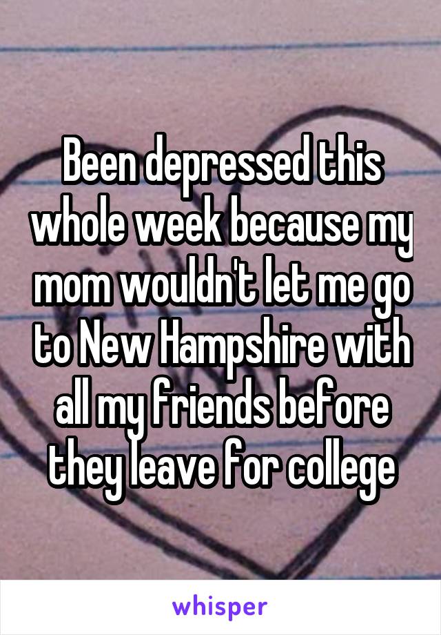 Been depressed this whole week because my mom wouldn't let me go to New Hampshire with all my friends before they leave for college