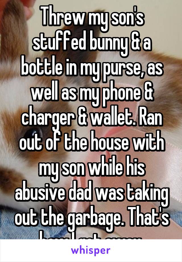 Threw my son's stuffed bunny & a bottle in my purse, as well as my phone & charger & wallet. Ran out of the house with my son while his abusive dad was taking out the garbage. That's how I got away 