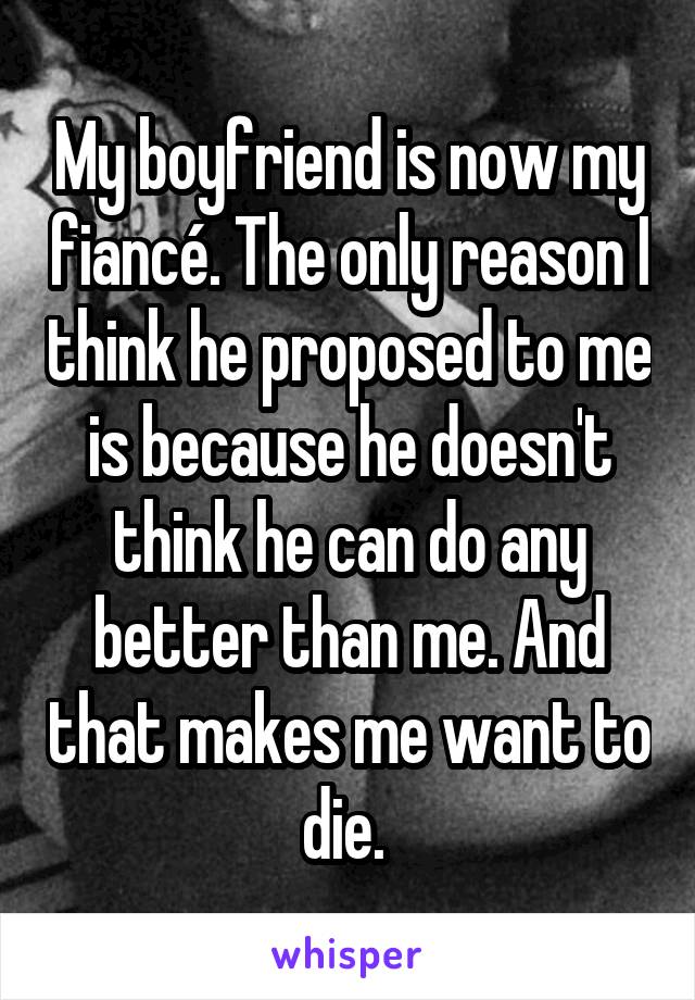 My boyfriend is now my fiancé. The only reason I think he proposed to me is because he doesn't think he can do any better than me. And that makes me want to die. 