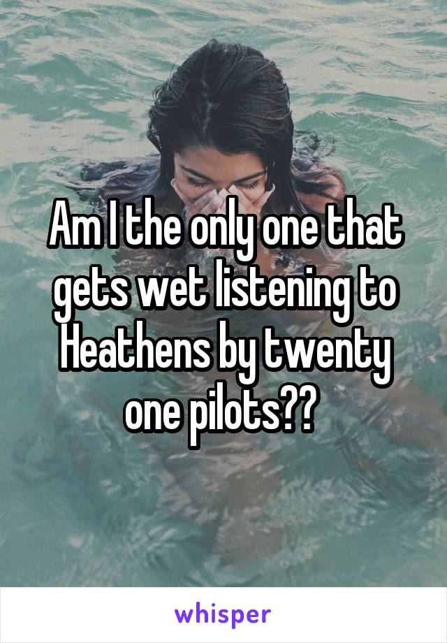 Am I the only one that gets wet listening to Heathens by twenty one pilots?? 