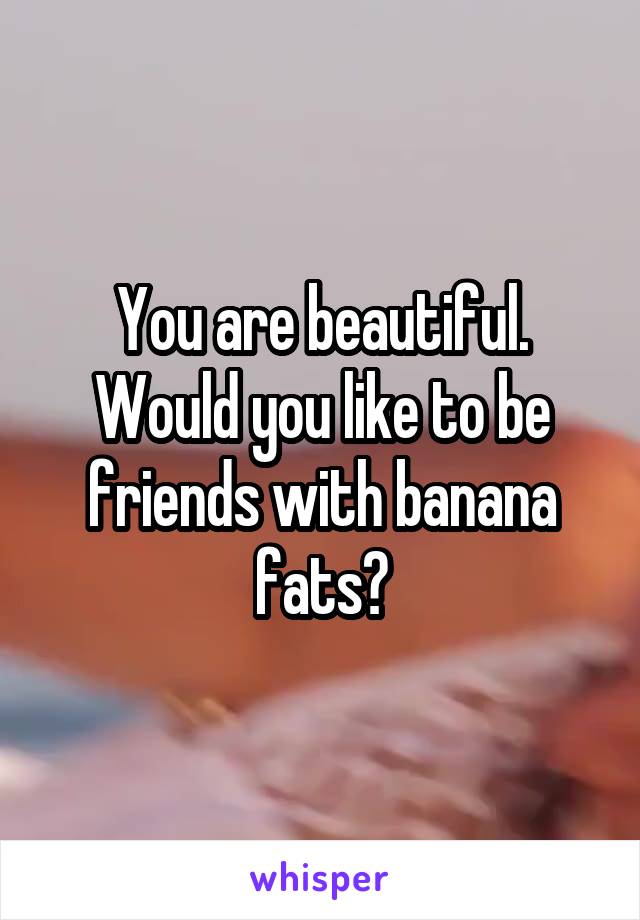 You are beautiful. Would you like to be friends with banana fats?