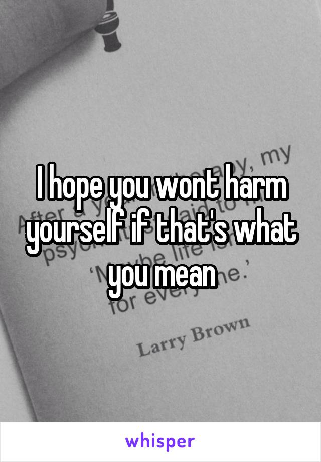 I hope you wont harm yourself if that's what you mean