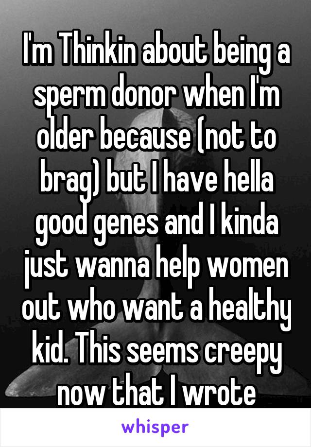 I'm Thinkin about being a sperm donor when I'm older because (not to brag) but I have hella good genes and I kinda just wanna help women out who want a healthy kid. This seems creepy now that I wrote