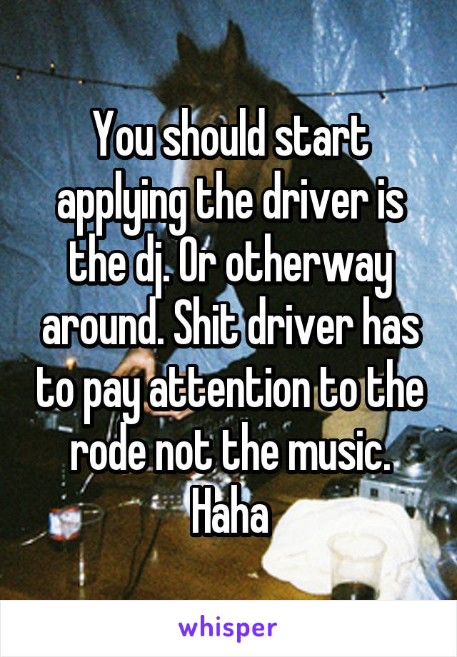 You should start applying the driver is the dj. Or otherway around. Shit driver has to pay attention to the rode not the music. Haha