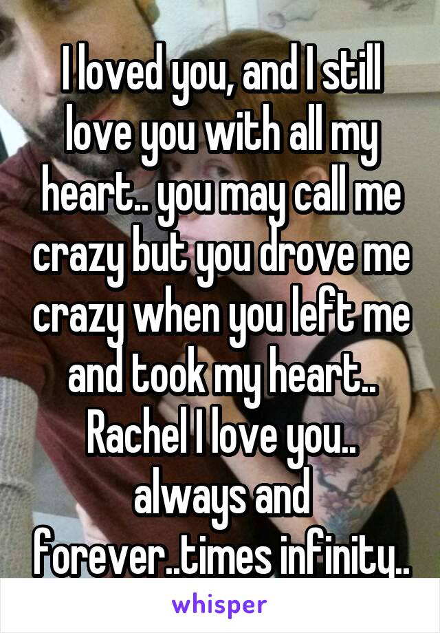 I loved you, and I still love you with all my heart.. you may call me crazy but you drove me crazy when you left me and took my heart.. Rachel I love you.. always and forever..times infinity..