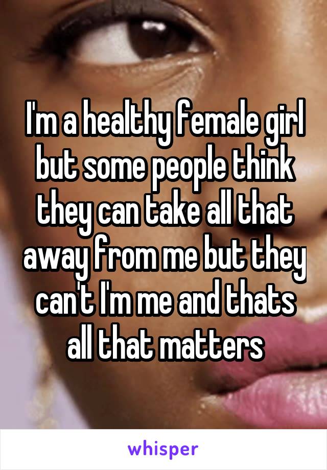 I'm a healthy female girl but some people think they can take all that away from me but they can't I'm me and thats all that matters