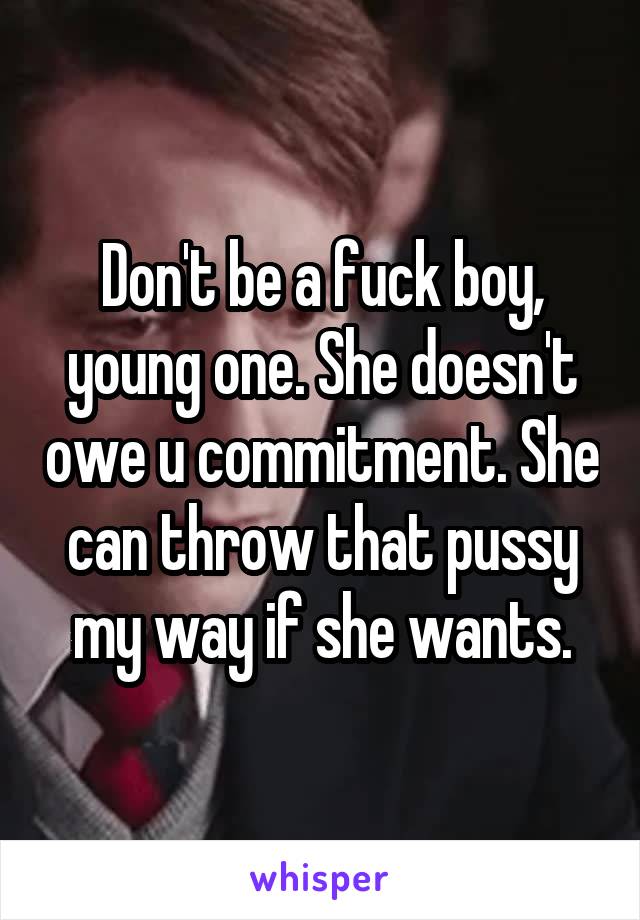 Don't be a fuck boy, young one. She doesn't owe u commitment. She can throw that pussy my way if she wants.