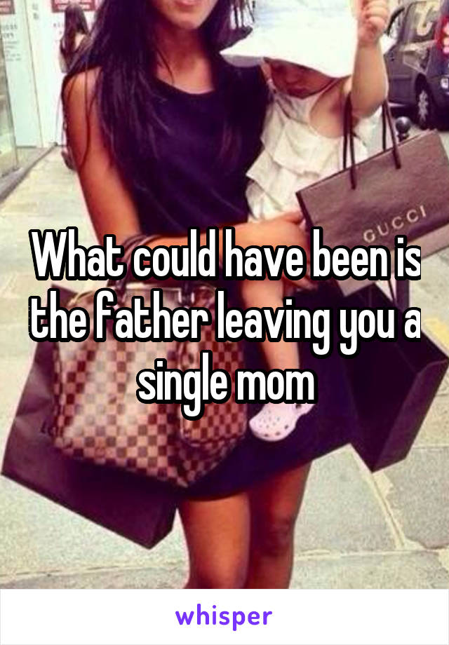 What could have been is the father leaving you a single mom