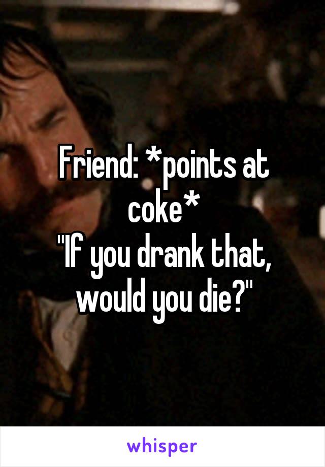 Friend: *points at coke*
"If you drank that, would you die?"