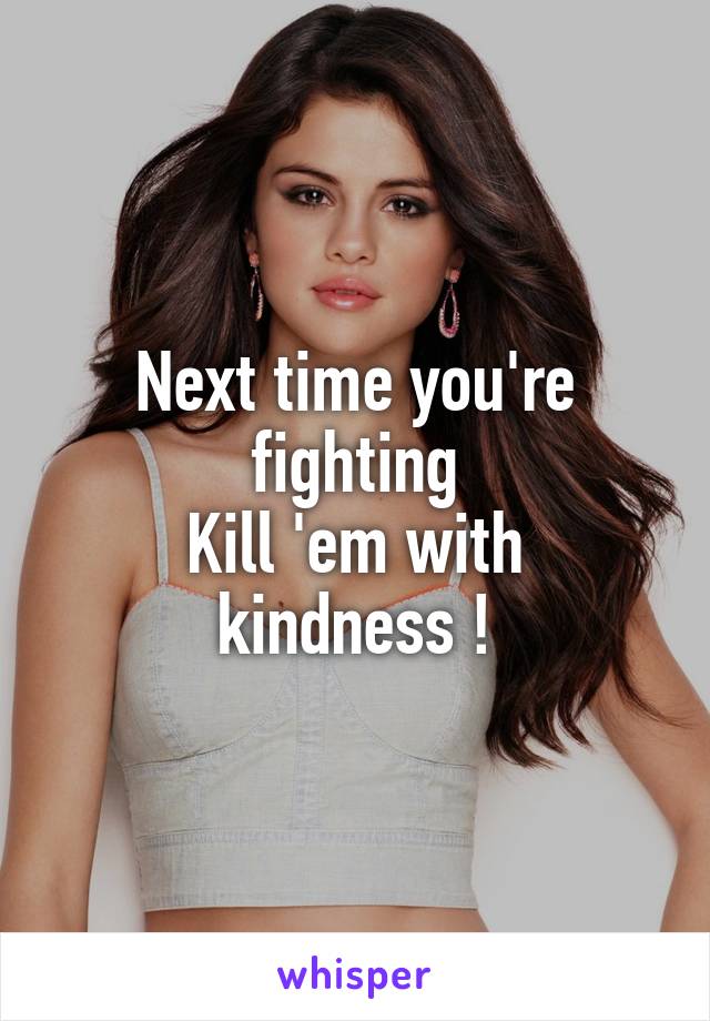 Next time you're fighting
Kill 'em with kindness !