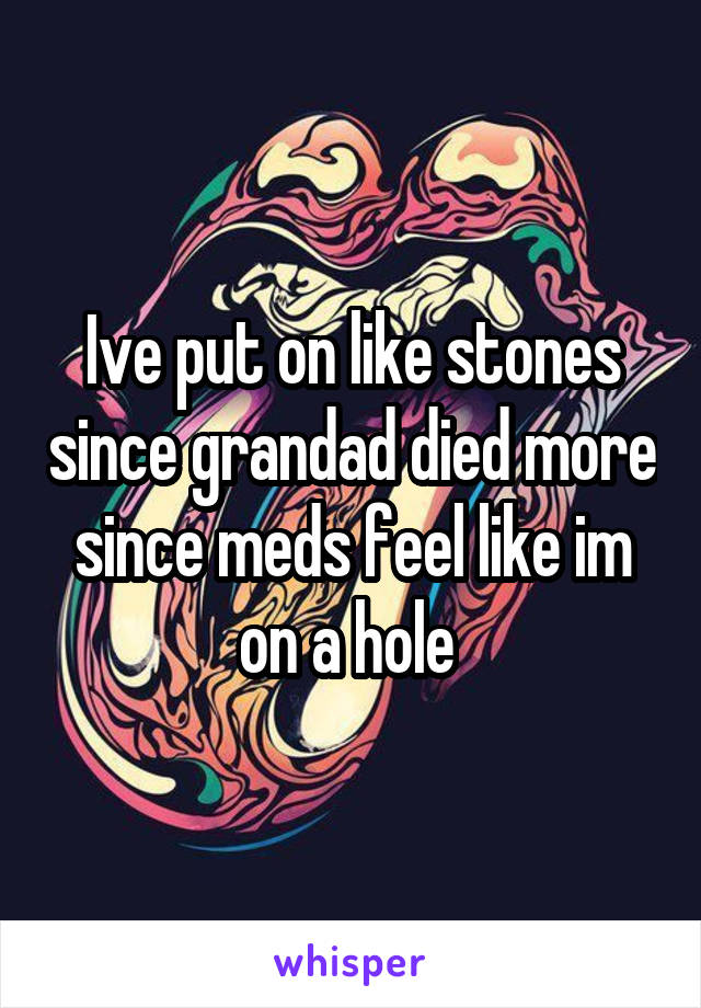 Ive put on like stones since grandad died more since meds feel like im on a hole 