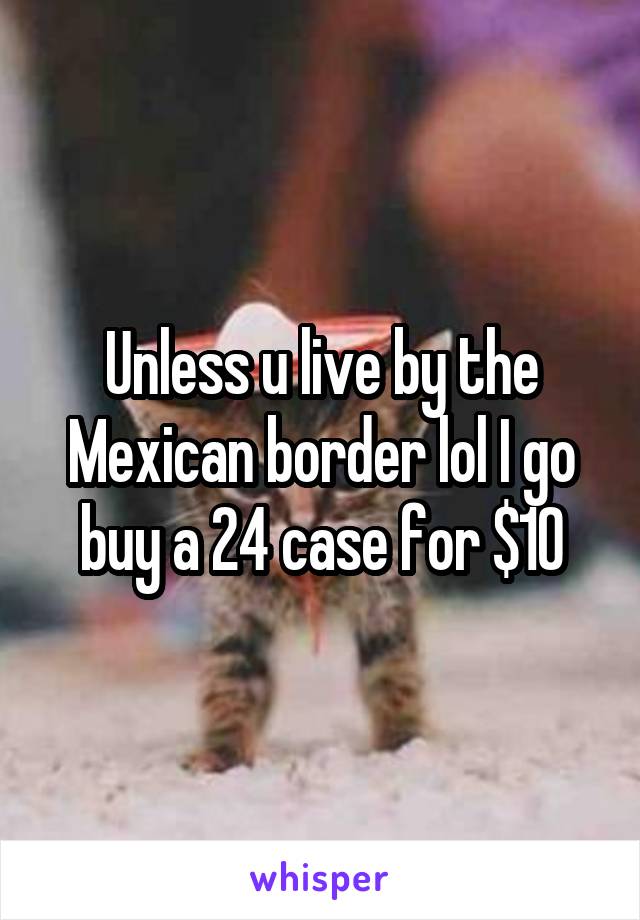 Unless u live by the Mexican border lol I go buy a 24 case for $10