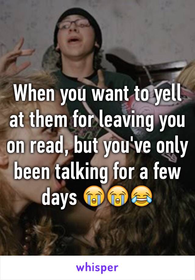 When you want to yell at them for leaving you on read, but you've only been talking for a few days 😭😭😂