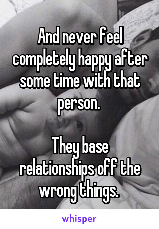 And never feel completely happy after some time with that person. 

They base relationships off the wrong things. 