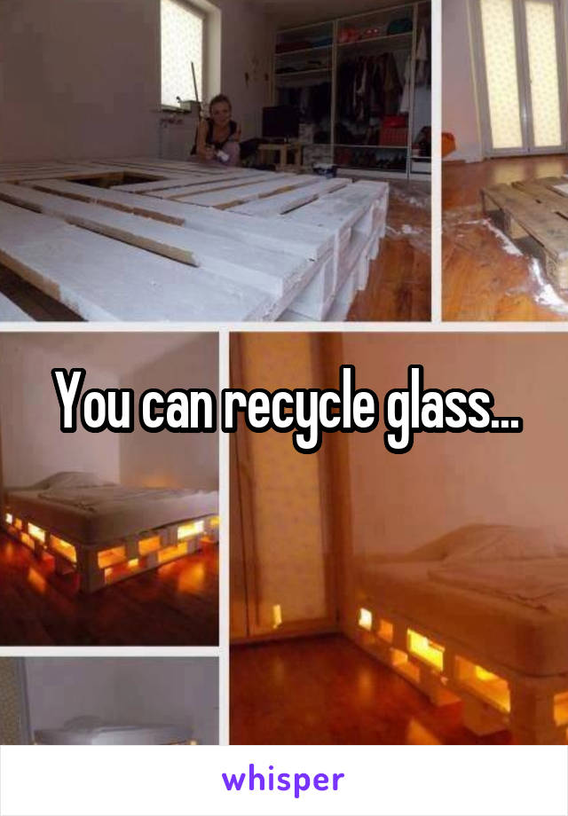 You can recycle glass...