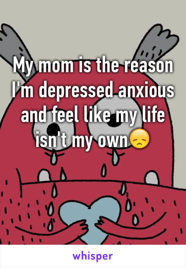 My mom is the reason I'm depressed anxious and feel like my life isn't my own😞