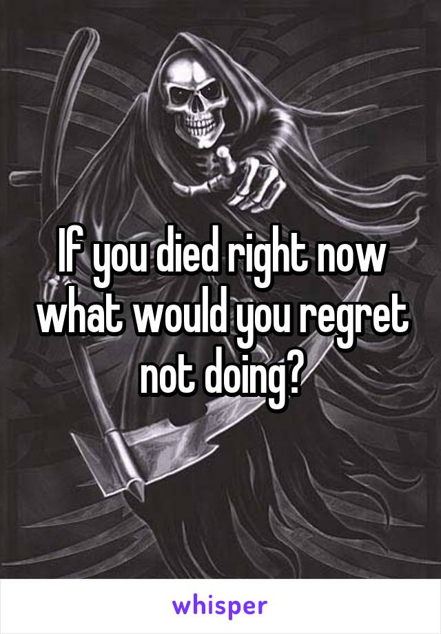 If you died right now what would you regret not doing?